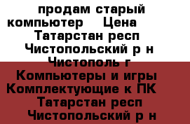 продам старый компьютер  › Цена ­ 400 - Татарстан респ., Чистопольский р-н, Чистополь г. Компьютеры и игры » Комплектующие к ПК   . Татарстан респ.,Чистопольский р-н